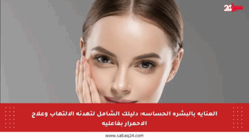 العناية بالبشرة الحساسة: دليلك الشامل لتهدئة الالتهاب وعلاج الاحمرار بفاعلية